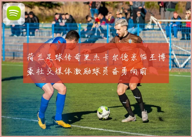 荷兰足球传奇里杰卡尔德亲临王博豪社交媒体激励球员奋勇向前
