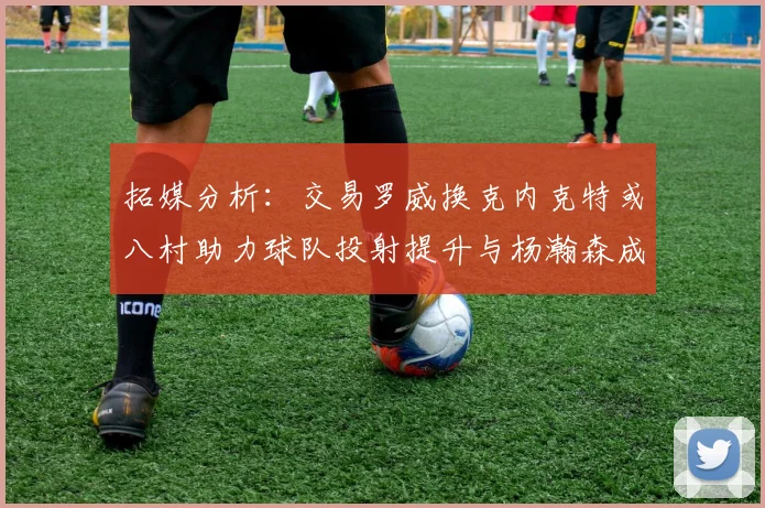 拓媒分析：交易罗威换克内克特或八村助力球队投射提升与杨瀚森成长