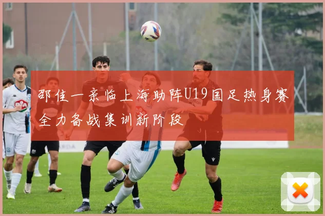 邵佳一亲临上海助阵U19国足热身赛全力备战集训新阶段