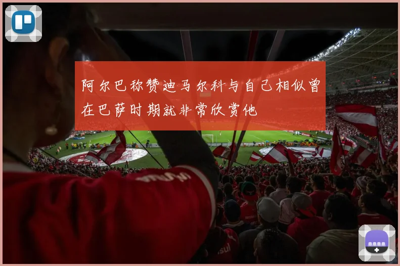 阿尔巴称赞迪马尔科与自己相似曾在巴萨时期就非常欣赏他