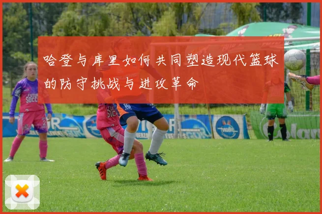哈登与库里如何共同塑造现代篮球的防守挑战与进攻革命