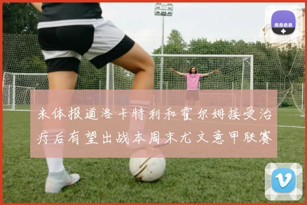 米体报道洛卡特利和霍尔姆接受治疗后有望出战本周末尤文意甲联赛