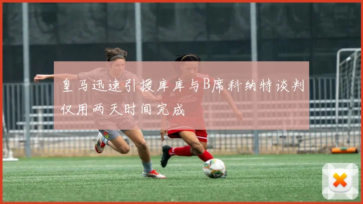 皇马迅速引援库库与B席科纳特谈判仅用两天时间完成