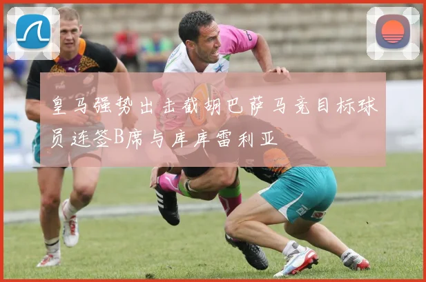 皇马强势出击截胡巴萨马竞目标球员连签B席与库库雷利亚