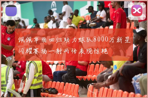 佩佩华丽回归助力球队8000万新星闪耀赛场一射两传表现惊艳