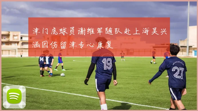 津门虎球员谢维军随队赴上海吴兴涵因伤留津专心康复