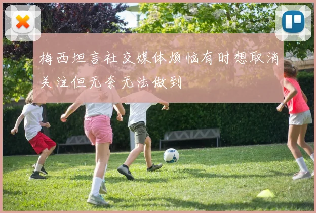 梅西坦言社交媒体烦恼有时想取消关注但无奈无法做到