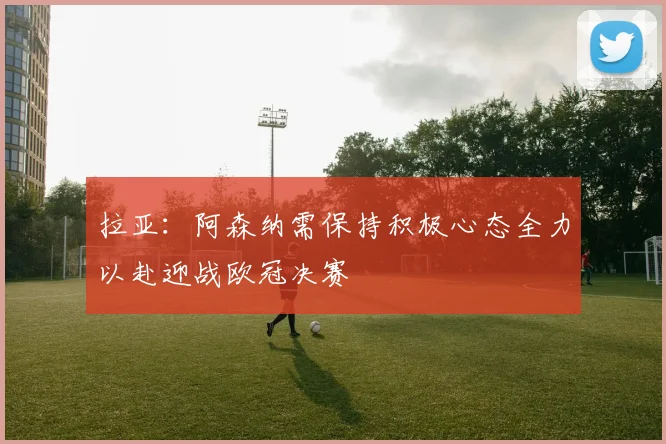 拉亚：阿森纳需保持积极心态全力以赴迎战欧冠决赛