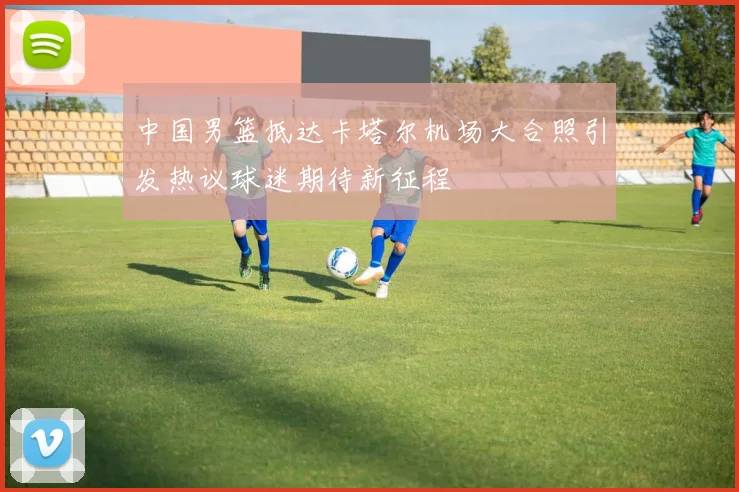 中国男篮抵达卡塔尔机场大合照引发热议球迷期待新征程