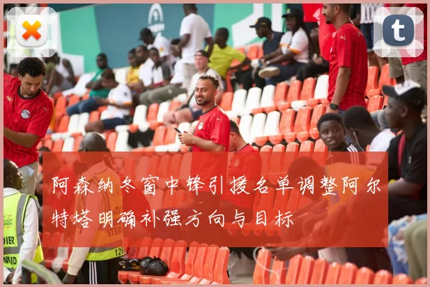 阿森纳冬窗中锋引援名单调整阿尔特塔明确补强方向与目标